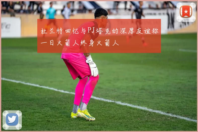 杜兰特回忆与PJ塔克的深厚友谊称一日火箭人终身火箭人
